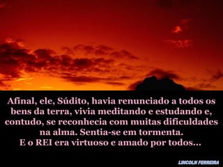Afinal, ele, Súdito, havia renunciado a todos osAfinal, ele, Súdito, havia renunciado a todos os
bens da terra, vivia meditando e estudando e,bens da terra, vivia meditando e estudando e,
contudo, se reconhecia com muitas dificuldadescontudo, se reconhecia com muitas dificuldades
na alma. Sentia-se em tormenta.na alma. Sentia-se em tormenta.
E o REI era virtuoso e amado por todos...E o REI era virtuoso e amado por todos...
 