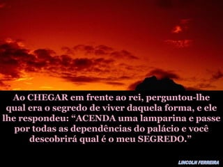 Ao CHEGAR em frente ao rei, perguntou-lheAo CHEGAR em frente ao rei, perguntou-lhe
qual era o segredo de viver daquela forma, e elequal era o segredo de viver daquela forma, e ele
lhe respondeu: “ACENDA uma lamparina e passelhe respondeu: “ACENDA uma lamparina e passe
por todas as dependências do palácio e vocêpor todas as dependências do palácio e você
descobrirá qual é o meu SEGREDO.”descobrirá qual é o meu SEGREDO.”
 
