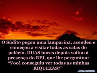 O Súdito pegou uma lamparina, acendeu eO Súdito pegou uma lamparina, acendeu e
começou a visitar todas as salas docomeçou a visitar todas as salas do
palácio. DUAS horas depois voltou àpalácio. DUAS horas depois voltou à
presença do REI, que lhe perguntou:presença do REI, que lhe perguntou:
“Você conseguiu ver todas as minhas“Você conseguiu ver todas as minhas
RIQUEZAS?”RIQUEZAS?”
 