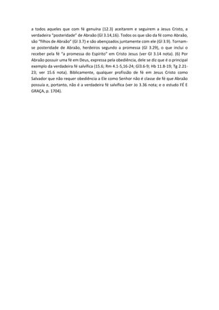 a todos aqueles que com fé genuína (12.3) aceitarem e seguirem a Jesus Cristo, a
verdadeira “posteridade” de Abraão (Gl 3.14,16). Todos os que são da fé como Abraão,
são “filhos de Abraão” (Gl 3.7) e são abençoados juntamente com ele (Gl 3.9). Tornam-
se posteridade de Abraão, herdeiros segundo a promessa (Gl 3.29), o que inclui o
receber pela fé “a promessa do Espírito” em Cristo Jesus (ver Gl 3.14 nota). (6) Por
Abraão possuir uma fé em Deus, expressa pela obediência, dele se diz que é o principal
exemplo da verdadeira fé salvífica (15.6; Rm 4.1-5,16-24; Gl3.6-9; Hb 11.8-19; Tg 2.21-
23; ver 15.6 nota). Biblicamente, qualquer profissão de fé em Jesus Cristo como
Salvador que não requer obediência a Ele como Senhor não é classe de fé que Abraão
possuía e, portanto, não é a verdadeira fé salvífica (ver Jo 3.36 nota; e o estudo FÉ E
GRAÇA, p. 1704).
 