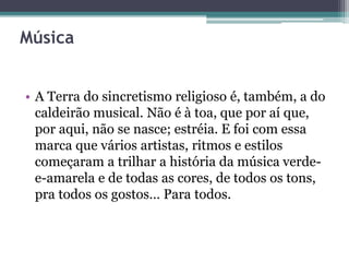 Música
• A Terra do sincretismo religioso é, também, a do
caldeirão musical. Não é à toa, que por aí que,
por aqui, não se nasce; estréia. E foi com essa
marca que vários artistas, ritmos e estilos
começaram a trilhar a história da música verde-
e-amarela e de todas as cores, de todos os tons,
pra todos os gostos… Para todos.
 