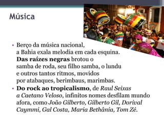 Música
• Berço da música nacional,
a Bahia exala melodia em cada esquina.
Das raízes negras brotou o
samba de roda, seu filho samba, o lundu
e outros tantos ritmos, movidos
por atabaques, berimbaus, marimbas.
• Do rock ao tropicalismo, de Raul Seixas
a Caetano Veloso, infinitos nomes desfilam mundo
afora, como João Gilberto, Gilberto Gil, Dorival
Caymmi, Gal Costa, Maria Bethânia, Tom Zé.
 