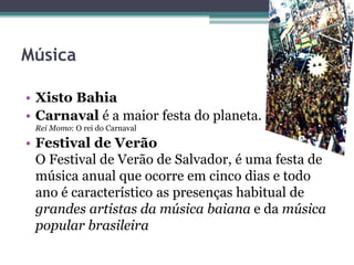 Música
• Xisto Bahia
• Carnaval é a maior festa do planeta.
Rei Momo: O rei do Carnaval
• Festival de Verão
O Festival de Verão de Salvador, é uma festa de
música anual que ocorre em cinco dias e todo
ano é característico as presenças habitual de
grandes artistas da música baiana e da música
popular brasileira
 