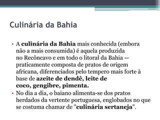 Culinária da Bahia
• A culinária da Bahia mais conhecida (embora
não a mais consumida) é aquela produzida
no Recôncavo e em todo o litoral da Bahia —
praticamente composta de pratos de origem
africana, diferenciados pelo tempero mais forte à
base de azeite de dendê, leite de
coco, gengibre, pimenta.
• No dia a dia, o baiano alimenta-se dos pratos
herdados da vertente portuguesa, englobados no que
se costuma chamar de "culinária sertaneja".
 
