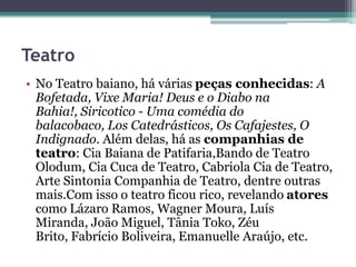 Teatro
• No Teatro baiano, há várias peças conhecidas: A
Bofetada, Vixe Maria! Deus e o Diabo na
Bahia!, Siricotico - Uma comédia do
balacobaco, Los Catedrásticos, Os Cafajestes, O
Indignado. Além delas, há as companhias de
teatro: Cia Baiana de Patifaria,Bando de Teatro
Olodum, Cia Cuca de Teatro, Cabriola Cia de Teatro,
Arte Sintonia Companhia de Teatro, dentre outras
mais.Com isso o teatro ficou rico, revelando atores
como Lázaro Ramos, Wagner Moura, Luís
Miranda, João Miguel, Tânia Toko, Zéu
Brito, Fabrício Boliveira, Emanuelle Araújo, etc.
 