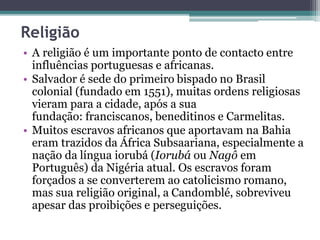 Religião
• A religião é um importante ponto de contacto entre
influências portuguesas e africanas.
• Salvador é sede do primeiro bispado no Brasil
colonial (fundado em 1551), muitas ordens religiosas
vieram para a cidade, após a sua
fundação: franciscanos, beneditinos e Carmelitas.
• Muitos escravos africanos que aportavam na Bahia
eram trazidos da África Subsaariana, especialmente a
nação da língua iorubá (Iorubá ou Nagô em
Português) da Nigéria atual. Os escravos foram
forçados a se converterem ao catolicismo romano,
mas sua religião original, a Candomblé, sobreviveu
apesar das proibições e perseguições.
 