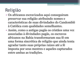 Religião
• Os africanos escravizados aqui conseguiram
preservar sua religião atribuindo nomes e
características de suas divindades do Candomblé
à Católica com qualidades semelhantes.
• Assim, como a antigas pagãs os cristãos uma vez
associadas à divindades pagãs, os escravos
africanos na Bahia transformaram sua fé em
uma forma sincrética de religião que ainda tenta
agradar tanto suas próprias raízes até a fé
imposta por seus mestres e aqueles capturados
entre ambas as tradições.
 