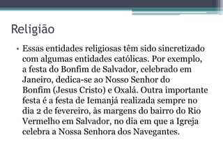 Religião
• Essas entidades religiosas têm sido sincretizado
com algumas entidades católicas. Por exemplo,
a festa do Bonfim de Salvador, celebrado em
Janeiro, dedica-se ao Nosso Senhor do
Bonfim (Jesus Cristo) e Oxalá. Outra importante
festa é a festa de Iemanjá realizada sempre no
dia 2 de fevereiro, às margens do bairro do Rio
Vermelho em Salvador, no dia em que a Igreja
celebra a Nossa Senhora dos Navegantes.
 