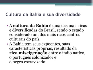 Cultura da Bahia e sua diversidade
• A cultura da Bahia é uma das mais ricas
e diversificadas do Brasil, sendo o estado
considerado um dos mais ricos centros
culturais do país.
• A Bahia tem seus expoentes, suas
características próprias, resultado da
rica miscigenação entre o índio nativo,
o português colonizador e
o negro escravizado.
 