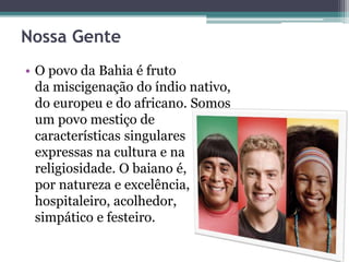 Nossa Gente
• O povo da Bahia é fruto
da miscigenação do índio nativo,
do europeu e do africano. Somos
um povo mestiço de
características singulares
expressas na cultura e na
religiosidade. O baiano é,
por natureza e excelência,
hospitaleiro, acolhedor,
simpático e festeiro.
 