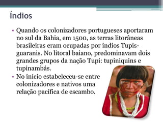 Índios
• Quando os colonizadores portugueses aportaram
no sul da Bahia, em 1500, as terras litorâneas
brasileiras eram ocupadas por índios Tupis-
guaranis. No litoral baiano, predominavam dois
grandes grupos da nação Tupi: tupiniquins e
tupinambás.
• No início estabeleceu-se entre
colonizadores e nativos uma
relação pacífica de escambo.
 