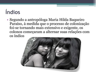 Índios
• Segundo a antropóloga Maria Hilda Baqueiro
Paraíso, à medida que o processo de colonização
foi-se tornando mais extensivo e exigente, os
colonos começaram a alternar suas relações com
os índios
 