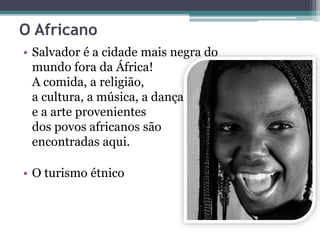 O Africano
• Salvador é a cidade mais negra do
mundo fora da África!
A comida, a religião,
a cultura, a música, a dança
e a arte provenientes
dos povos africanos são
encontradas aqui.
• O turismo étnico
 