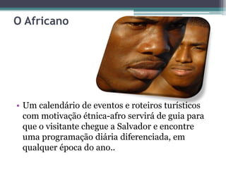 O Africano
• Um calendário de eventos e roteiros turísticos
com motivação étnica-afro servirá de guia para
que o visitante chegue a Salvador e encontre
uma programação diária diferenciada, em
qualquer época do ano..
 