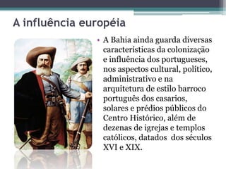 A influência européia
• A Bahia ainda guarda diversas
características da colonização
e influência dos portugueses,
nos aspectos cultural, político,
administrativo e na
arquitetura de estilo barroco
português dos casarios,
solares e prédios públicos do
Centro Histórico, além de
dezenas de igrejas e templos
católicos, datados dos séculos
XVI e XIX.
 