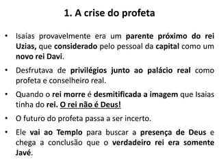 1. A crise do profeta
• Isaías provavelmente era um parente próximo do rei
Uzias, que considerado pelo pessoal da capital como um
novo rei Davi.
• Desfrutava de privilégios junto ao palácio real como
profeta e conselheiro real.
• Quando o rei morre é desmitificada a imagem que Isaias
tinha do rei. O rei não é Deus!
• O futuro do profeta passa a ser incerto.
• Ele vai ao Templo para buscar a presença de Deus e
chega a conclusão que o verdadeiro rei era somente
Javé.
 