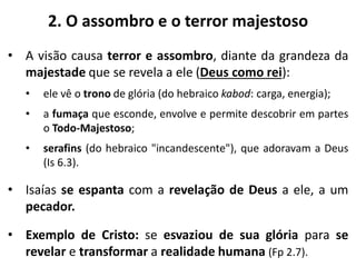 2. O assombro e o terror majestoso
• A visão causa terror e assombro, diante da grandeza da
majestade que se revela a ele (Deus como rei):
• ele vê o trono de glória (do hebraico kabod: carga, energia);
• a fumaça que esconde, envolve e permite descobrir em partes
o Todo-Majestoso;
• serafins (do hebraico "incandescente"), que adoravam a Deus
(Is 6.3).
• Isaías se espanta com a revelação de Deus a ele, a um
pecador.
• Exemplo de Cristo: se esvaziou de sua glória para se
revelar e transformar a realidade humana (Fp 2.7).
 