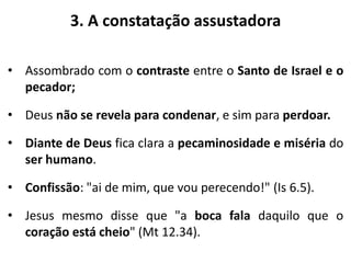 3. A constatação assustadora
• Assombrado com o contraste entre o Santo de Israel e o
pecador;
• Deus não se revela para condenar, e sim para perdoar.
• Diante de Deus fica clara a pecaminosidade e miséria do
ser humano.
• Confissão: "ai de mim, que vou perecendo!" (Is 6.5).
• Jesus mesmo disse que "a boca fala daquilo que o
coração está cheio" (Mt 12.34).
 