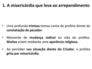 1. A misericórdia que leva ao arrependimento
• Uma profunda tristeza tomou conta do profeta diante da
constatação de pecador.
• Momento de mudança radical na vida do profeta.
Muitos vivem mediante uma aparência religiosa.
• Ao perceber sua situação diante do Criador, o profeta
grita por misericórdia.
 