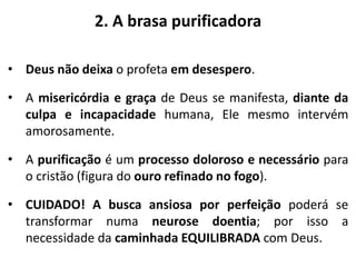 2. A brasa purificadora
• Deus não deixa o profeta em desespero.
• A misericórdia e graça de Deus se manifesta, diante da
culpa e incapacidade humana, Ele mesmo intervém
amorosamente.
• A purificação é um processo doloroso e necessário para
o cristão (figura do ouro refinado no fogo).
• CUIDADO! A busca ansiosa por perfeição poderá se
transformar numa neurose doentia; por isso a
necessidade da caminhada EQUILIBRADA com Deus.
 