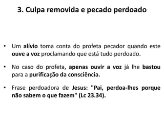 3. Culpa removida e pecado perdoado
• Um alívio toma conta do profeta pecador quando este
ouve a voz proclamando que está tudo perdoado.
• No caso do profeta, apenas ouvir a voz já lhe bastou
para a purificação da consciência.
• Frase perdoadora de Jesus: "Pai, perdoa-lhes porque
não sabem o que fazem" (Lc 23.34).
 