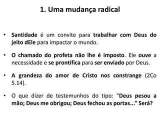 1. Uma mudança radical
• Santidade é um convite para trabalhar com Deus do
jeito dEle para impactar o mundo.
• O chamado do profeta não lhe é imposto. Ele ouve a
necessidade e se prontifica para ser enviado por Deus.
• A grandeza do amor de Cristo nos constrange (2Co
5.14).
• O que dizer de testemunhos do tipo: “Deus pesou a
mão; Deus me obrigou; Deus fechou as portas...” Será?
 
