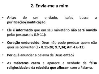 2. Envia-me a mim
• Antes de ser enviado, Isaías busca a
purificação/santificação.
• Ele é informado que em seu ministério não será ouvido
pelas pessoas (Is 6.9-11):
• Coração endurecido: Deus não pode perdoar quem não
quer se converter (Ex 8.11-28; 9.7,34; Am 4.6-12).
• Por quê anunciar a palavra de Deus então?
• As máscaras caem e aparece a verdade da falsa
religiosidade e da rebeldia que afloram com a Palavra.
 