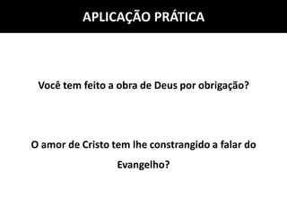 APLICAÇÃO PRÁTICA
Você tem feito a obra de Deus por obrigação?
O amor de Cristo tem lhe constrangido a falar do
Evangelho?
 