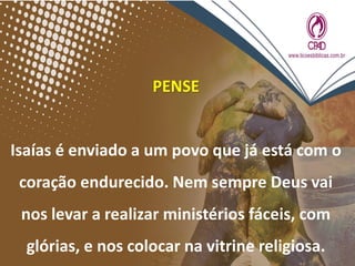 PENSE
Isaías é enviado a um povo que já está com o
coração endurecido. Nem sempre Deus vai
nos levar a realizar ministérios fáceis, com
glórias, e nos colocar na vitrine religiosa.
 