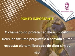 PONTO IMPORTANTE
O chamado do profeta não lhe é imposto.
Deus lhe faz uma pergunta e o convida a uma
resposta; ele tem liberdade de dizer sim ou
não.
 