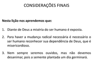 CONSIDERAÇÕES FINAIS
Nesta lição nos aprendemos que:
1. Diante de Deus a miséria do ser humano é exposta.
2. Para haver a mudança radical necessária é necessário o
ser humano reconhecer sua dependência de Deus, que é
misericordioso.
3. Nem sempre seremos ouvidos, mas não devemos
desanimar, pois a semente plantada um dia germinará.
 
