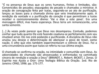 "É na presença de Deus que os seres humanos, finitos e limitados, são:
Convencidos de pecados; expurgados do pecado e chamados a ministrar. A
oração de consagração feita por Isaías, seguindo-se ao ato de purificação,
lançou as bases para a chamada divina que veio imediatamente após. A
rendição da vontade e a purificação do coração é que permitiram a Isaías
receber o comissionamento divino: 'Vai e dize a este povo'. Era uma
mensagem difícil, mas havia esperança. Deus teria um remanescente, uma
santa semente.
[...] Às vezes pode parecer que Deus nos desamparou. Contudo, podemos
confiar que tudo quanto Ele está fazendo coaduna-se perfeitamente com seu
imutável amor. Ele nos está podando e purificando. A disciplina de Deus não
anulou seu desejo e determinação de abençoar o povo de Israel, como
nação. E olhe que eles também experimentaram o silêncio de Deus. Foi a
uma circunstância assim que Isaías se referiu na sua última oração.
O chamado se confirma na oração, na intimidade e comunhão com Deus. As
adversidades do chamado são atravessadas e enfrentadas na caminhada
sincera de rendição e oração a Deus" (BRANDT, L. Robert; BICKET, J. Zenas. O
Espírito nos Ajuda a Orar: Uma Teologia Bíblica da Oração. 1ed. Rio de
Janeiro: CPAD, 1996. pp. 175-177.
 