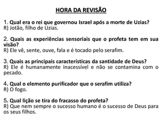 HORA DA REVISÃO
1. Qual era o rei que governou Israel após a morte de Uzias?
R) Jotão, filho de Uzias.
2. Quais as experiências sensoriais que o profeta tem em sua
visão?
R) Ele vê, sente, ouve, fala e é tocado pelo serafim.
3. Quais as principais características da santidade de Deus?
R) Ele é humanamente inacessível e não se contamina com o
pecado.
4. Qual o elemento purificador que o serafim utiliza?
R) O fogo.
5. Qual lição se tira do fracasso do profeta?
R) Que nem sempre o sucesso humano é o sucesso de Deus para
os seus filhos.
 