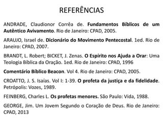 REFERÊNCIAS
ANDRADE, Claudionor Corrêa de. Fundamentos Bíblicos de um
Autêntico Avivamento. Rio de Janeiro: CPAD, 2005.
ARAUJO, Israel de. Dicionário do Movimento Pentecostal. 1ed. Rio de
Janeiro: CPAD, 2007.
BRANDT, L. Robert; BICKET, J. Zenas. O Espírito nos Ajuda a Orar: Uma
Teologia Bíblica da Oração. 1ed. Rio de Janeiro: CPAD, 1996
Comentário Bíblico Beacon. Vol 4. Rio de Janeiro: CPAD, 2005.
CROATTO, J. S. Isaías. Vol I: 1-39. O profeta da justiça e da fidelidade.
Petrópolis: Vozes, 1989.
FEINBERG, Charles L. Os profetas menores. São Paulo: Vida, 1988.
GEORGE, Jim. Um Jovem Segundo o Coração de Deus. Rio de Janeiro:
CPAD, 2013
 