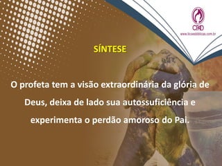 SÍNTESE
O profeta tem a visão extraordinária da glória de
Deus, deixa de lado sua autossuficiência e
experimenta o perdão amoroso do Pai.
 