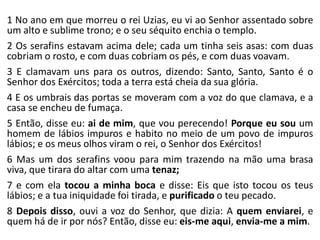 1 No ano em que morreu o rei Uzias, eu vi ao Senhor assentado sobre
um alto e sublime trono; e o seu séquito enchia o templo.
2 Os serafins estavam acima dele; cada um tinha seis asas: com duas
cobriam o rosto, e com duas cobriam os pés, e com duas voavam.
3 E clamavam uns para os outros, dizendo: Santo, Santo, Santo é o
Senhor dos Exércitos; toda a terra está cheia da sua glória.
4 E os umbrais das portas se moveram com a voz do que clamava, e a
casa se encheu de fumaça.
5 Então, disse eu: ai de mim, que vou perecendo! Porque eu sou um
homem de lábios impuros e habito no meio de um povo de impuros
lábios; e os meus olhos viram o rei, o Senhor dos Exércitos!
6 Mas um dos serafins voou para mim trazendo na mão uma brasa
viva, que tirara do altar com uma tenaz;
7 e com ela tocou a minha boca e disse: Eis que isto tocou os teus
lábios; e a tua iniquidade foi tirada, e purificado o teu pecado.
8 Depois disso, ouvi a voz do Senhor, que dizia: A quem enviarei, e
quem há de ir por nós? Então, disse eu: eis-me aqui, envia-me a mim.
 