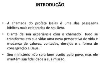 INTRODUÇÃO
• A chamada do profeta Isaías é uma das passagens
bíblicas mais celebradas de seu livro.
• Diante de sua experiência com o chamado tudo se
transforma em sua vida: uma nova perspectiva de vida e
mudança de valores, vontades, desejos e a forma de
consagração a Deus.
• Seu ministério não será bem aceito pelo povo, mas ele
mantém sua fidelidade à sua missão.
 