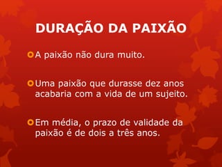 DURAÇÃO DA PAIXÃO 
A paixão não dura muito. 
Uma paixão que durasse dez anos 
acabaria com a vida de um sujeito. 
Em média, o prazo de validade da 
paixão é de dois a três anos. 
 
