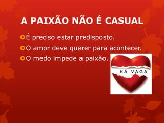 A PAIXÃO NÃO É CASUAL 
É preciso estar predisposto. 
O amor deve querer para acontecer. 
O medo impede a paixão. 
 