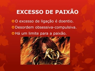 EXCESSO DE PAIXÃO 
O excesso de ligação é doentio. 
Desordem obsessiva-compulsiva. 
Há um limite para a paixão. 
 