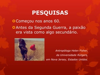 PESQUISAS 
Começou nos anos 60. 
Antes da Segunda Guerra, a paixão 
era vista como algo secundário. 
Antropóloga Helen Fisher, 
da Universidade Rutgers, 
em Nova Jersey, Estados Unidos. 
 