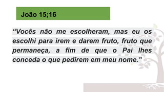 João 15;16
“Vocês não me escolheram, mas eu os
escolhi para irem e darem fruto, fruto que
permaneça, a fim de que o Pai lhes
conceda o que pedirem em meu nome.”
 