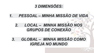 3 DIMENSÕES:
1. PESSOAL – MINHA MISSÃO DE VIDA
2. LOCAL – MINHA MISSÃO NOS
GRUPOS DE CONEXÃO
3. GLOBAL – MINHA MISSÃO COMO
IGREJA NO MUNDO
 