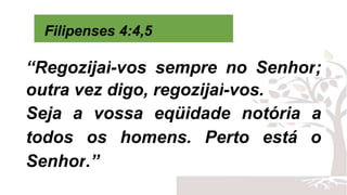 Filipenses 4:4,5
“Regozijai-vos sempre no Senhor;
outra vez digo, regozijai-vos.
Seja a vossa eqüidade notória a
todos os homens. Perto está o
Senhor.”
 