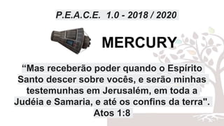 P.E.A.C.E. 1.0 - 2018 / 2020
“Mas receberão poder quando o Espírito
Santo descer sobre vocês, e serão minhas
testemunhas em Jerusalém, em toda a
Judéia e Samaria, e até os confins da terra".
Atos 1:8
MERCURY
 