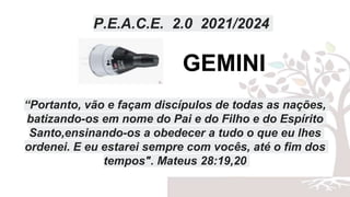 P.E.A.C.E. 2.0 2021/2024
“Portanto, vão e façam discípulos de todas as nações,
batizando-os em nome do Pai e do Filho e do Espírito
Santo,ensinando-os a obedecer a tudo o que eu lhes
ordenei. E eu estarei sempre com vocês, até o fim dos
tempos". Mateus 28:19,20
GEMINI
 