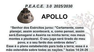 P.E.A.C.E. 3.0 2025/2030
“Senhor dos Exércitos jurou: "Certamente, como
planejei, assim acontecerá, e, como pensei, assim
será.Esmagarei a Assíria na minha terra; nos meus
montes a pisotearei. O seu jugo será tirado do meu
povo, e o seu fardo dos ombros deles".
Esse é o plano estabelecido para toda a terra; essa é a
mão estendida sobre todas as nações.” Isaías 14:24-26
APOLLO
 