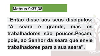 Mateus 9:37,38
“Então disse aos seus discípulos:
"A seara é grande, mas os
trabalhadores são poucos.Peçam,
pois, ao Senhor da seara que envie
trabalhadores para a sua seara".
 