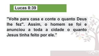 Lucas 8:39
"Volte para casa e conte o quanto Deus
lhe fez". Assim, o homem se foi e
anunciou a toda a cidade o quanto
Jesus tinha feito por ele.”
 