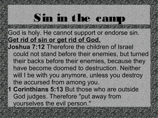 Sin in the camp
God is holy. He cannot support or endorse sin.
Get rid of sin or get rid of God.
Joshua 7:12 Therefore the children of Israel
could not stand before their enemies, but turned
their backs before their enemies, because they
have become doomed to destruction. Neither
will I be with you anymore, unless you destroy
the accursed from among you.
1 Corinthians 5:13 But those who are outside
God judges. Therefore "put away from
yourselves the evil person."

 